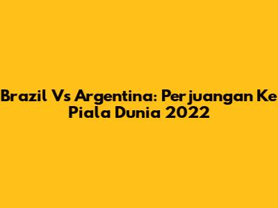 Brazil Vs Argentina: Perjuangan Ke Piala Dunia 2022