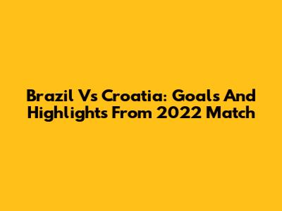 Brazil Vs Croatia: Goals And Highlights From 2022 Match