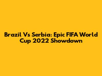 Brazil Vs Serbia: Epic FIFA World Cup 2022 Showdown