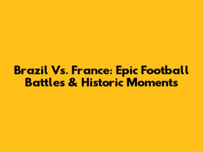 Brazil Vs. France: Epic Football Battles & Historic Moments