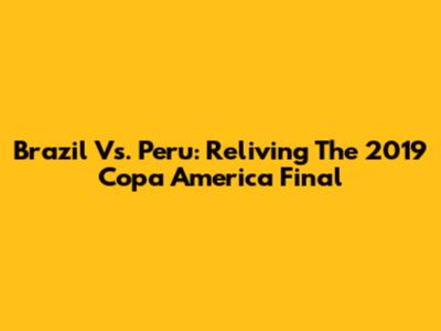 Brazil Vs. Peru: Reliving The 2019 Copa America Final