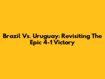 Brazil Vs. Uruguay: Revisiting The Epic 4-1 Victory