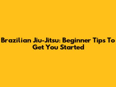 Brazilian Jiu-Jitsu: Beginner Tips To Get You Started