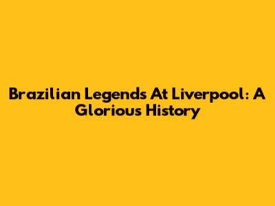 Brazilian Legends At Liverpool: A Glorious History
