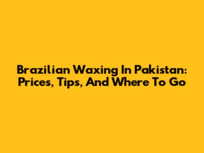 Brazilian Waxing In Pakistan: Prices, Tips, And Where To Go