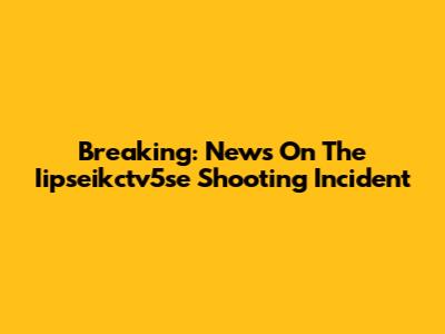 Breaking: News On The Iipseikctv5se Shooting Incident