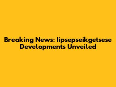 Breaking News: Iipsepseikgetsese Developments Unveiled