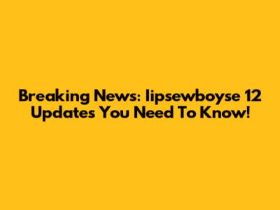 Breaking News: Iipsewboyse 12 Updates You Need To Know!