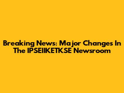 Breaking News: Major Changes In The IPSEIIKETKSE Newsroom