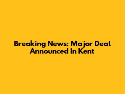Breaking News: Major Deal Announced In Kent
