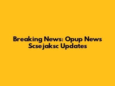 Breaking News: Opup News Scsejaksc Updates