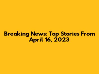 Breaking News: Top Stories From April 16, 2023