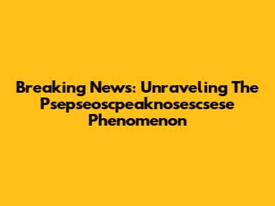 Breaking News: Unraveling The Psepseoscpeaknosescsese Phenomenon