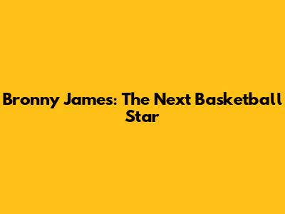 Bronny James: The Next Basketball Star