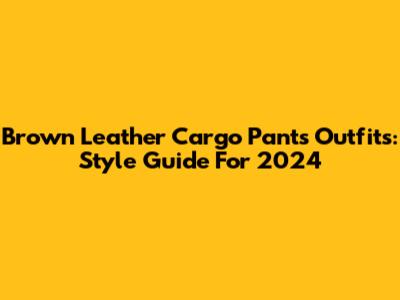 Brown Leather Cargo Pants Outfits: Style Guide For 2024
