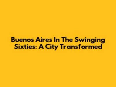 Buenos Aires In The Swinging Sixties: A City Transformed
