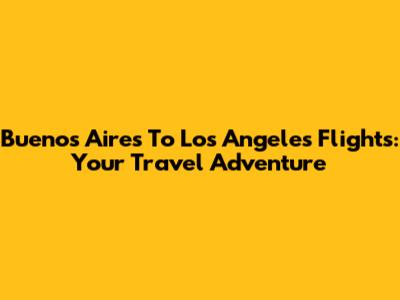 Buenos Aires To Los Angeles Flights: Your Travel Adventure