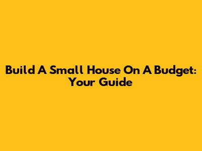 Build A Small House On A Budget: Your Guide