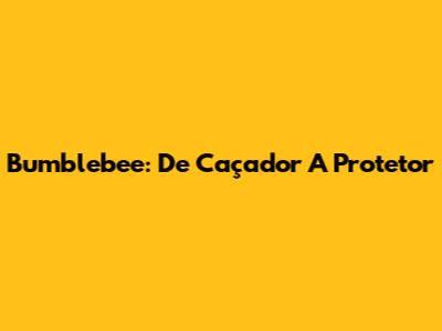 Bumblebee: De Caçador A Protetor