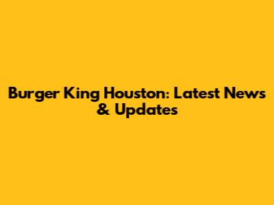 Burger King Houston: Latest News & Updates