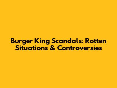 Burger King Scandals: Rotten Situations & Controversies