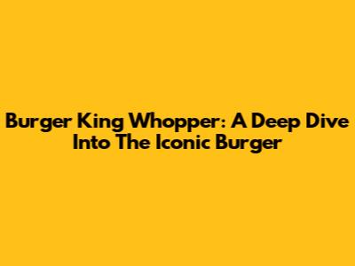 Burger King Whopper: A Deep Dive Into The Iconic Burger