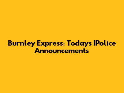 Burnley Express: Today's IPolice Announcements