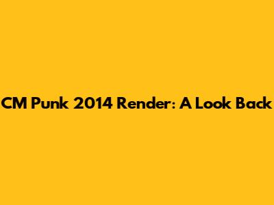 CM Punk 2014 Render: A Look Back