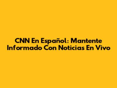 CNN En Español: Mantente Informado Con Noticias En Vivo