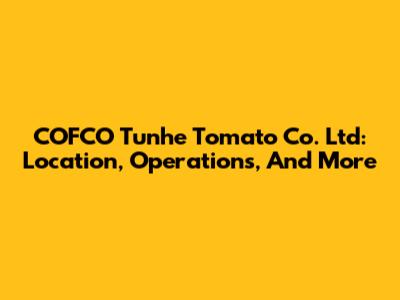 COFCO Tunhe Tomato Co. Ltd: Location, Operations, And More