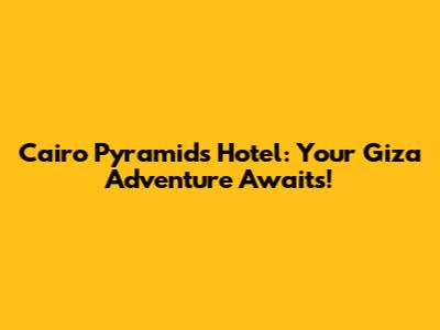 Cairo Pyramids Hotel: Your Giza Adventure Awaits!