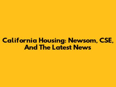 California Housing: Newsom, CSE, And The Latest News