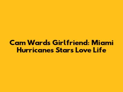 Cam Ward's Girlfriend: Miami Hurricanes Star's Love Life