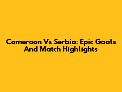 Cameroon Vs Serbia: Epic Goals And Match Highlights