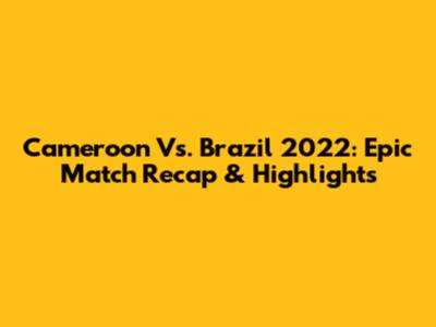 Cameroon Vs. Brazil 2022: Epic Match Recap & Highlights