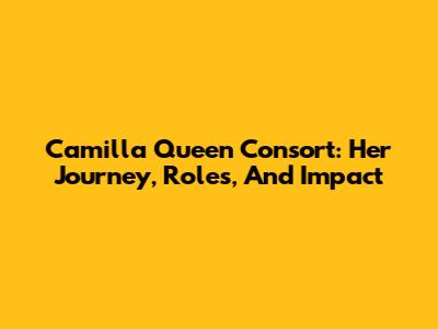 Camilla Queen Consort: Her Journey, Roles, And Impact