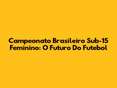 Campeonato Brasileiro Sub-15 Feminino: O Futuro Do Futebol