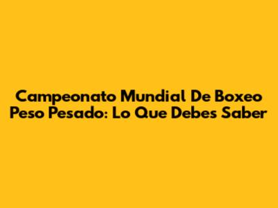 Campeonato Mundial De Boxeo Peso Pesado: Lo Que Debes Saber