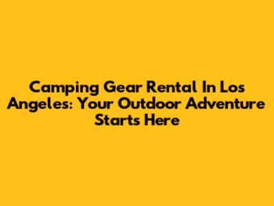 Camping Gear Rental In Los Angeles: Your Outdoor Adventure Starts Here