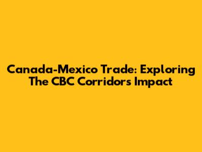 Canada-Mexico Trade: Exploring The CBC Corridor's Impact
