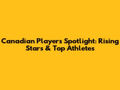 Canadian Players Spotlight: Rising Stars & Top Athletes
