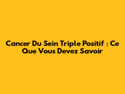Cancer Du Sein Triple Positif : Ce Que Vous Devez Savoir