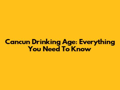 Cancun Drinking Age: Everything You Need To Know