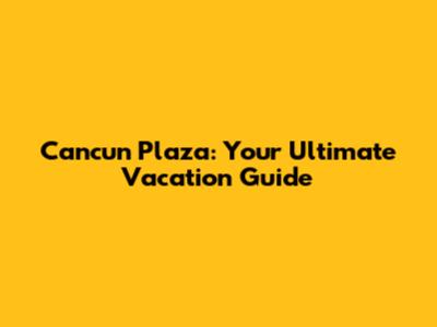 Cancun Plaza: Your Ultimate Vacation Guide