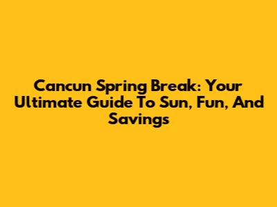 Cancun Spring Break: Your Ultimate Guide To Sun, Fun, And Savings