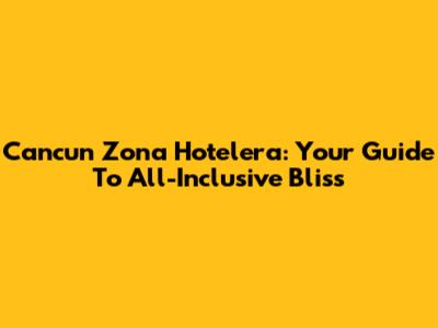 Cancun Zona Hotelera: Your Guide To All-Inclusive Bliss