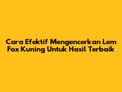 Cara Efektif Mengencerkan Lem Fox Kuning Untuk Hasil Terbaik