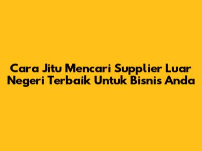 Cara Jitu Mencari Supplier Luar Negeri Terbaik Untuk Bisnis Anda