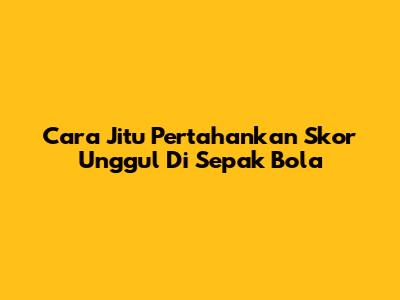 Cara Jitu Pertahankan Skor Unggul Di Sepak Bola