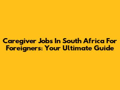 Caregiver Jobs In South Africa For Foreigners: Your Ultimate Guide